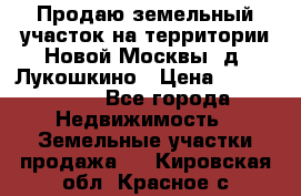 Продаю земельный участок на территории Новой Москвы, д. Лукошкино › Цена ­ 1 450 000 - Все города Недвижимость » Земельные участки продажа   . Кировская обл.,Красное с.